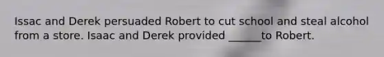 Issac and Derek persuaded Robert to cut school and steal alcohol from a store. Isaac and Derek provided ______to Robert.