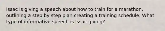 Issac is giving a speech about how to train for a marathon, outlining a step by step plan creating a training schedule. What type of informative speech is Issac giving?