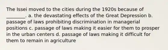 The Issei moved to the cities during the 1920s because of ________. a. the devastating effects of the Great Depression b. passage of laws prohibiting discrimination in managerial positions c. passage of laws making it easier for them to prosper in the urban centers d. passage of laws making it difficult for them to remain in agriculture