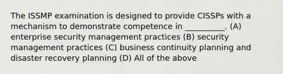 The ISSMP examination is designed to provide CISSPs with a mechanism to demonstrate competence in __________. (A) enterprise security management practices (B) security management practices (C) business continuity planning and disaster recovery planning (D) All of the above