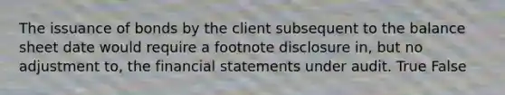 The issuance of bonds by the client subsequent to the balance sheet date would require a footnote disclosure​ in, but no adjustment​ to, the financial statements under audit. True False