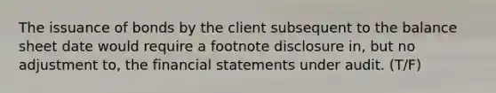 The issuance of bonds by the client subsequent to the balance sheet date would require a footnote disclosure​ in, but no adjustment​ to, the financial statements under audit. (T/F)