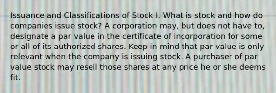 Issuance and Classifications of Stock I. What is stock and how do companies issue stock? A corporation may, but does not have to, designate a par value in the certificate of incorporation for some or all of its authorized shares. Keep in mind that par value is only relevant when the company is issuing stock. A purchaser of par value stock may resell those shares at any price he or she deems fit.