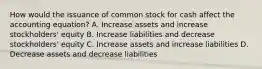 How would the issuance of common stock for cash affect the accounting equation? A. Increase assets and increase stockholders' equity B. Increase liabilities and decrease stockholders' equity C. Increase assets and increase liabilities D. Decrease assets and decrease liabilities