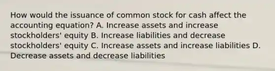 How would the issuance of common stock for cash affect <a href='https://www.questionai.com/knowledge/k7UJ6J5ODQ-the-accounting-equation' class='anchor-knowledge'>the accounting equation</a>? A. Increase assets and increase stockholders' equity B. Increase liabilities and decrease stockholders' equity C. Increase assets and increase liabilities D. Decrease assets and decrease liabilities