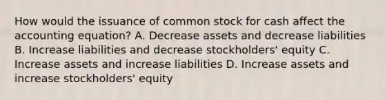 How would the issuance of common stock for cash affect the accounting​ equation? A. Decrease assets and decrease liabilities B. Increase liabilities and decrease​ stockholders' equity C. Increase assets and increase liabilities D. Increase assets and increase​ stockholders' equity