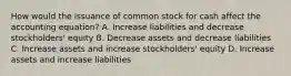 How would the issuance of common stock for cash affect the accounting​ equation? A. Increase liabilities and decrease​ stockholders' equity B. Decrease assets and decrease liabilities C. Increase assets and increase​ stockholders' equity D. Increase assets and increase liabilities