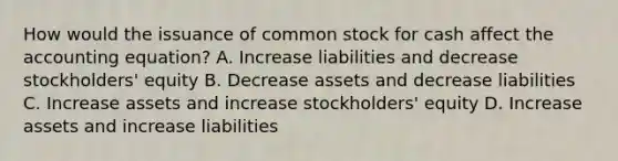 How would the issuance of common stock for cash affect the accounting​ equation? A. Increase liabilities and decrease​ stockholders' equity B. Decrease assets and decrease liabilities C. Increase assets and increase​ stockholders' equity D. Increase assets and increase liabilities