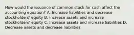 How would the issuance of common stock for cash affect the accounting​ equation? A. Increase liabilities and decrease​ stockholders' equity B. Increase assets and increase​ stockholders' equity C. Increase assets and increase liabilities D. Decrease assets and decrease liabilities