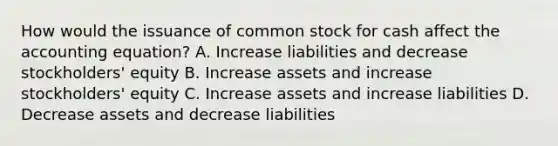 How would the issuance of common stock for cash affect the accounting​ equation? A. Increase liabilities and decrease​ stockholders' equity B. Increase assets and increase​ stockholders' equity C. Increase assets and increase liabilities D. Decrease assets and decrease liabilities