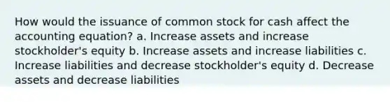 How would the issuance of common stock for cash affect the accounting equation? a. Increase assets and increase stockholder's equity b. Increase assets and increase liabilities c. Increase liabilities and decrease stockholder's equity d. Decrease assets and decrease liabilities