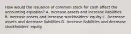 How would the issuance of common stock for cash affect the accounting​ equation? A. Increase assets and increase liabilities B. Increase assets and increase​ stockholders' equity C. Decrease assets and decrease liabilities D. Increase liabilities and decrease​ stockholders' equity