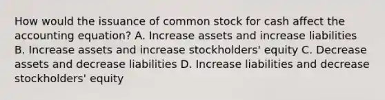 How would the issuance of common stock for cash affect the accounting​ equation? A. Increase assets and increase liabilities B. Increase assets and increase​ stockholders' equity C. Decrease assets and decrease liabilities D. Increase liabilities and decrease​ stockholders' equity