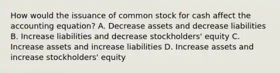 How would the issuance of common stock for cash affect <a href='https://www.questionai.com/knowledge/k7UJ6J5ODQ-the-accounting-equation' class='anchor-knowledge'>the accounting equation</a>? A. Decrease assets and decrease liabilities B. Increase liabilities and decrease stockholders' equity C. Increase assets and increase liabilities D. Increase assets and increase stockholders' equity