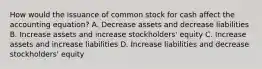 How would the issuance of common stock for cash affect the accounting​ equation? A. Decrease assets and decrease liabilities B. Increase assets and increase​ stockholders' equity C. Increase assets and increase liabilities D. Increase liabilities and decrease​ stockholders' equity