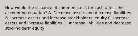 How would the issuance of common stock for cash affect the accounting​ equation? A. Decrease assets and decrease liabilities B. Increase assets and increase​ stockholders' equity C. Increase assets and increase liabilities D. Increase liabilities and decrease​ stockholders' equity