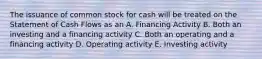 The issuance of common stock for cash will be treated on the Statement of Cash Flows as an A. Financing Activity B. Both an investing and a financing activity C. Both an operating and a financing activity D. Operating activity E. Investing activity