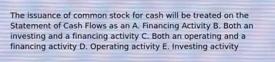 The issuance of common stock for cash will be treated on the Statement of Cash Flows as an A. Financing Activity B. Both an investing and a financing activity C. Both an operating and a financing activity D. Operating activity E. Investing activity