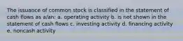 The issuance of common stock is classified in the statement of cash flows as a/an: a. operating activity b. is not shown in the statement of cash flows c. investing activity d. financing activity e. noncash activity