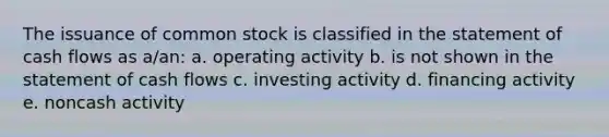 The issuance of common stock is classified in the statement of cash flows as a/an: a. operating activity b. is not shown in the statement of cash flows c. investing activity d. financing activity e. noncash activity