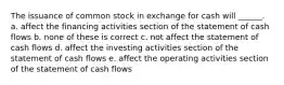 The issuance of common stock in exchange for cash will ______. a. affect the financing activities section of the statement of cash flows b. none of these is correct c. not affect the statement of cash flows d. affect the investing activities section of the statement of cash flows e. affect the operating activities section of the statement of cash flows