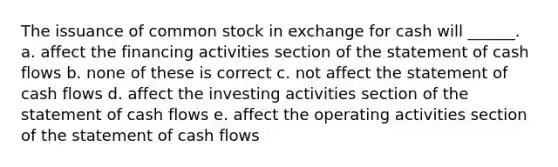 The issuance of common stock in exchange for cash will ______. a. affect the financing activities section of the statement of cash flows b. none of these is correct c. not affect the statement of cash flows d. affect the investing activities section of the statement of cash flows e. affect the operating activities section of the statement of cash flows