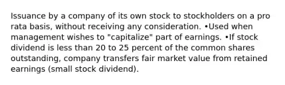 Issuance by a company of its own stock to stockholders on a pro rata basis, without receiving any consideration. •Used when management wishes to "capitalize" part of earnings. •If stock dividend is less than 20 to 25 percent of the common shares outstanding, company transfers fair market value from retained earnings (small stock dividend).