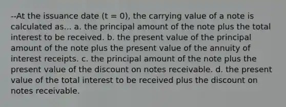 --At the issuance date (t = 0), the carrying value of a note is calculated as... a. the principal amount of the note plus the total interest to be received. b. the present value of the principal amount of the note plus the present value of the annuity of interest receipts. c. the principal amount of the note plus the present value of the discount on notes receivable. d. the present value of the total interest to be received plus the discount on notes receivable.