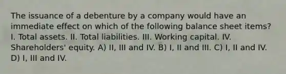 The issuance of a debenture by a company would have an immediate effect on which of the following balance sheet items? I. Total assets. II. Total liabilities. III. Working capital. IV. Shareholders' equity. A) II, III and IV. B) I, II and III. C) I, II and IV. D) I, III and IV.