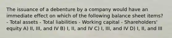 The issuance of a debenture by a company would have an immediate effect on which of the following balance sheet items? - Total assets - Total liabilities - Working capital - Shareholders' equity A) II, III, and IV B) I, II, and IV C) I, III, and IV D) I, II, and III