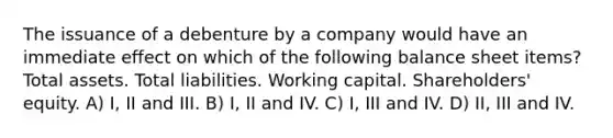 The issuance of a debenture by a company would have an immediate effect on which of the following balance sheet items? Total assets. Total liabilities. Working capital. Shareholders' equity. A) I, II and III. B) I, II and IV. C) I, III and IV. D) II, III and IV.