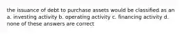 the issuance of debt to purchase assets would be classified as an a. investing activity b. operating activity c. financing activity d. none of these answers are correct