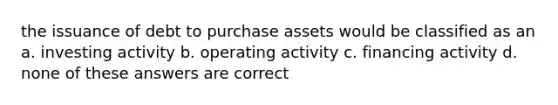 the issuance of debt to purchase assets would be classified as an a. investing activity b. operating activity c. financing activity d. none of these answers are correct