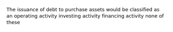 The issuance of debt to purchase assets would be classified as an operating activity investing activity financing activity none of these