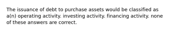 The issuance of debt to purchase assets would be classified as a(n) operating activity. investing activity. financing activity. none of these answers are correct.