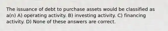 The issuance of debt to purchase assets would be classified as a(n) A) operating activity. B) investing activity. C) financing activity. D) None of these answers are correct.