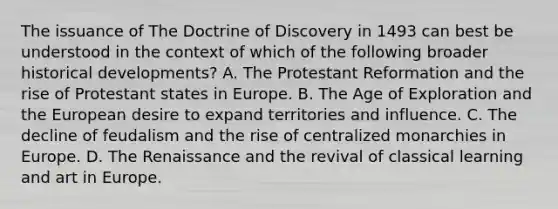 The issuance of The Doctrine of Discovery in 1493 can best be understood in the context of which of the following broader historical developments? A. The Protestant Reformation and the rise of Protestant states in Europe. B. The Age of Exploration and the European desire to expand territories and influence. C. The decline of feudalism and the rise of centralized monarchies in Europe. D. The Renaissance and the revival of classical learning and art in Europe.