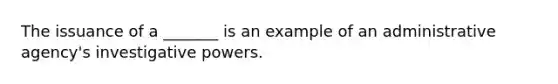 The issuance of a _______ is an example of an administrative agency's investigative powers.