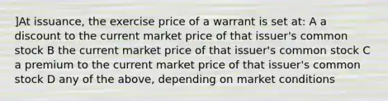 ]At issuance, the exercise price of a warrant is set at: A a discount to the current market price of that issuer's common stock B the current market price of that issuer's common stock C a premium to the current market price of that issuer's common stock D any of the above, depending on market conditions