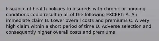 Issuance of health policies to insureds with chronic or ongoing conditions could result in all of the following EXCEPT: A. An immediate claim B. Lower overall costs and premiums C. A very high claim within a short period of time D. Adverse selection and consequently higher overall costs and premiums