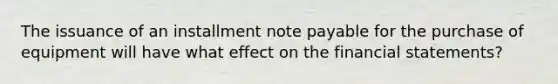 The issuance of an installment note payable for the purchase of equipment will have what effect on the financial statements?