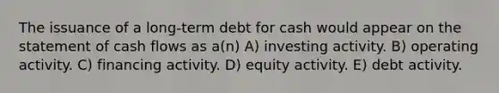 The issuance of a long-term debt for cash would appear on the statement of cash flows as a(n) A) investing activity. B) operating activity. C) financing activity. D) equity activity. E) debt activity.