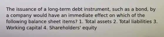 The issuance of a long-term debt instrument, such as a bond, by a company would have an immediate effect on which of the following balance sheet items? 1. Total assets 2. Total liabilities 3. Working capital 4. Shareholders' equity