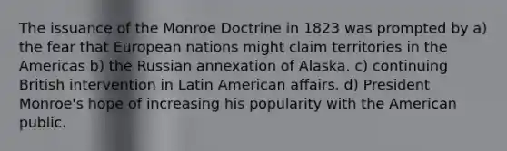 The issuance of the Monroe Doctrine in 1823 was prompted by a) the fear that European nations might claim territories in the Americas b) the Russian annexation of Alaska. c) continuing British intervention in Latin American affairs. d) President Monroe's hope of increasing his popularity with the American public.