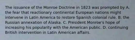 The issuance of the Monroe Doctrine in 1823 was prompted by A. the fear that reactionary continental European nations might intervene in Latin America to restore Spanish colonial rule. B. the Russian annexation of Alaska. C. President Monroe's hope of increasing his popularity with <a href='https://www.questionai.com/knowledge/keiVE7hxWY-the-american' class='anchor-knowledge'>the american</a> public. D. continuing British intervention in Latin American affairs.