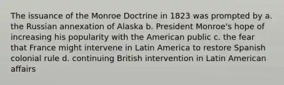 The issuance of the Monroe Doctrine in 1823 was prompted by a. the Russian annexation of Alaska b. President Monroe's hope of increasing his popularity with the American public c. the fear that France might intervene in Latin America to restore Spanish colonial rule d. continuing British intervention in Latin American affairs