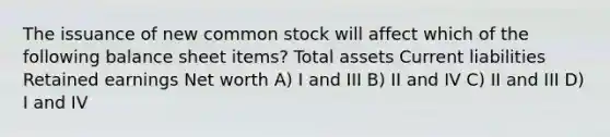 The issuance of new common stock will affect which of the following balance sheet items? Total assets Current liabilities Retained earnings Net worth A) I and III B) II and IV C) II and III D) I and IV