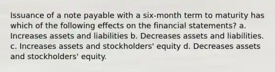 Issuance of a note payable with a six-month term to maturity has which of the following effects on the financial statements? a. Increases assets and liabilities b. Decreases assets and liabilities. c. Increases assets and stockholders' equity d. Decreases assets and stockholders' equity.