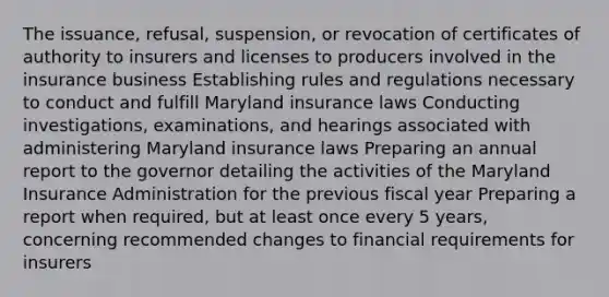 The issuance, refusal, suspension, or revocation of certificates of authority to insurers and licenses to producers involved in the insurance business Establishing rules and regulations necessary to conduct and fulfill Maryland insurance laws Conducting investigations, examinations, and hearings associated with administering Maryland insurance laws Preparing an annual report to the governor detailing the activities of the Maryland Insurance Administration for the previous fiscal year Preparing a report when required, but at least once every 5 years, concerning recommended changes to financial requirements for insurers