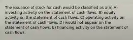 The issuance of stock for cash would be classified as a(n) A) investing activity on the statement of cash flows. B) equity activity on the statement of cash flows. C) operating activity on the statement of cash flows. D) would not appear on the statement of cash flows. E) financing activity on the statement of cash flows.